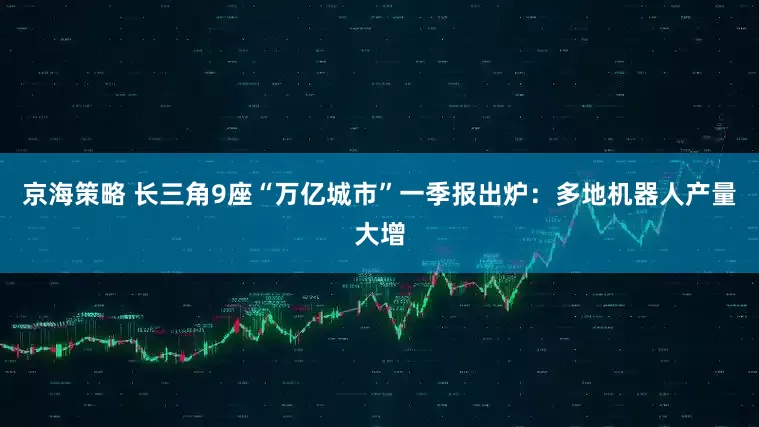 京海策略 长三角9座“万亿城市”一季报出炉：多地机器人产量大增