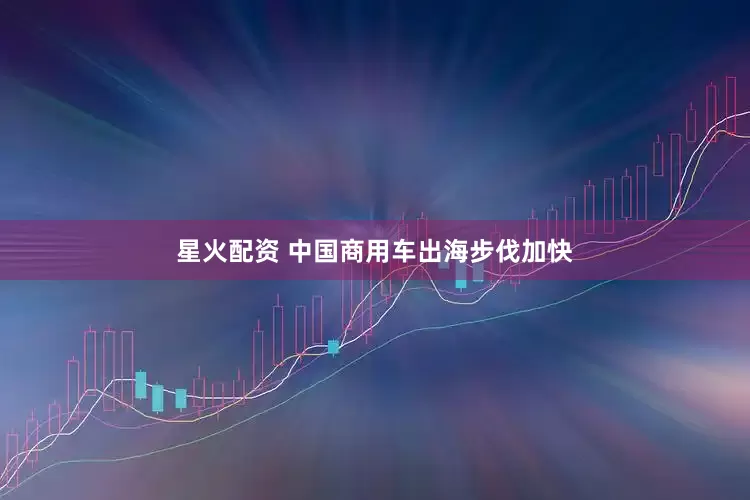 星火配资 中国商用车出海步伐加快