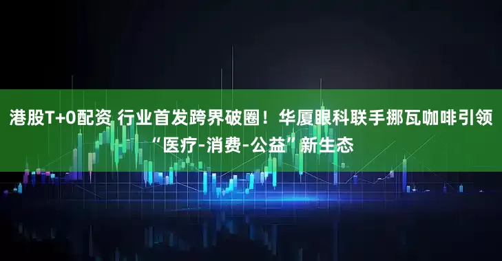 港股T+0配资 行业首发跨界破圈！华厦眼科联手挪瓦咖啡引领“医疗-消费-公益”新生态