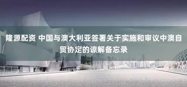 隆源配资 中国与澳大利亚签署关于实施和审议中澳自贸协定的谅解备忘录