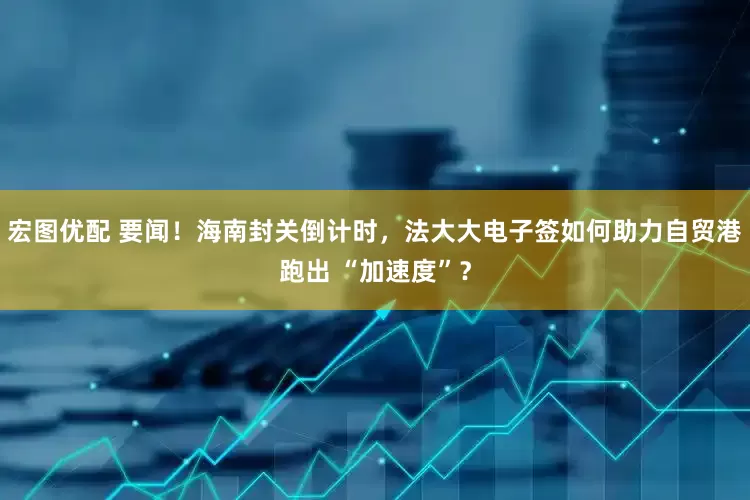 宏图优配 要闻！海南封关倒计时，法大大电子签如何助力自贸港跑出 “加速度”？