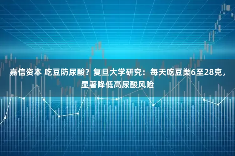 嘉信资本 吃豆防尿酸？复旦大学研究：每天吃豆类6至28克，显著降低高尿酸风险